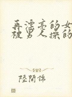 再漂亮的女神也被男人操的小说