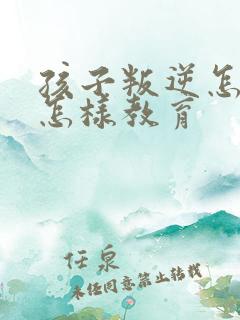 孩子叛逆怎么办怎样教育