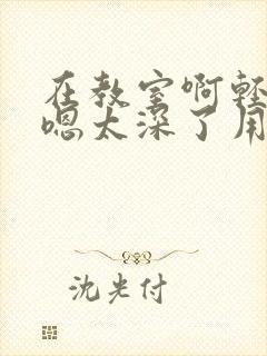 在教室啊轻点灬嗯太深了用力