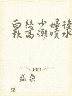 白丝少妇后入调教高潮喷水白浆流出在线观看