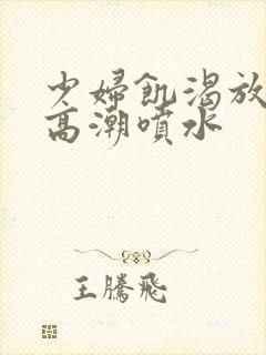 少妇饥渴放荡的高潮喷水