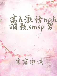 高h激情nph调教smsp男男