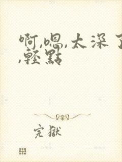 啊,嗯,太深了,轻点