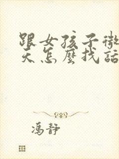 跟女孩子微信聊天怎么找话题