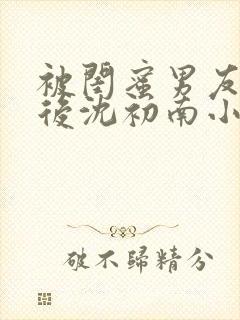 被闺蜜男友认错后沈初南小说