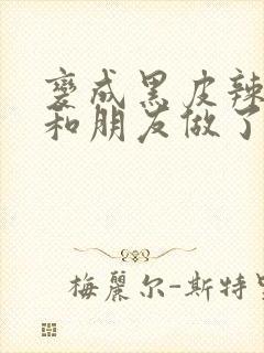 变成黑皮辣妹后和朋友做了的梦