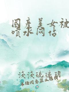 国产美女被羞羞喷水网站