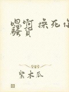 嗯啊 操死你 骚货