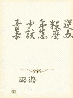 青少年叛逆期家长该怎么办