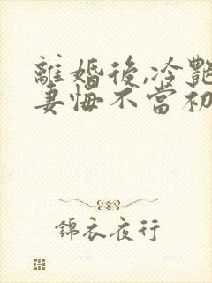 离婚后,冷艳前妻悔不当初顾清雪全文在线