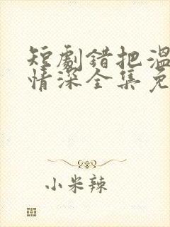 短剧错把温柔当情深全集免费看