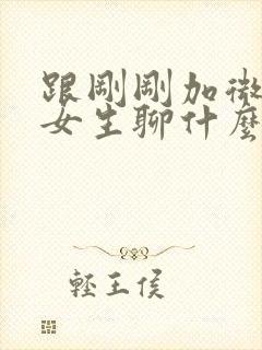 跟刚刚加微信的女生聊什么