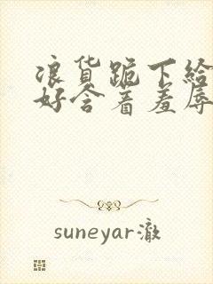 浪货跪下给我好好含着羞辱调教