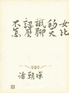 不认识的女孩子怎么聊天比较好