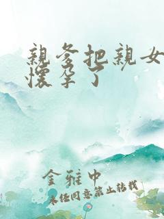 亲爹把亲女儿操怀孕了