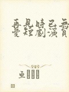 再见时已无恨无爱短剧演员表