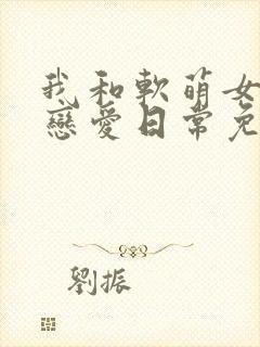 我和软萌女友的恋爱日常免费完整版
