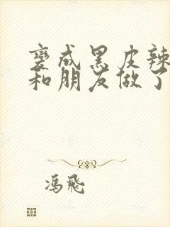 变成黑皮辣妹后和朋友做了 未删减版