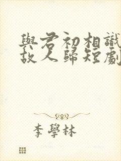 与君初相识恰似故人归短剧