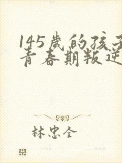 145岁的孩子青春期叛逆期要怎么教育