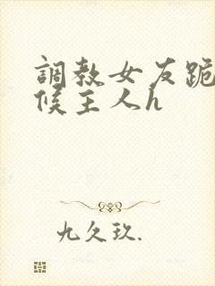 调教女友跪着伺候主人h