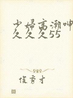 少妇高潮呻吟久久久久55