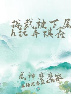 总裁被下属调教h玩弄祺鑫