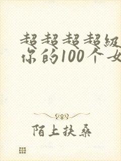 超超超超级喜欢你的100个女朋友