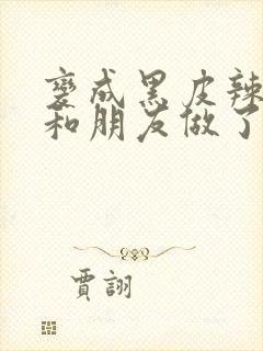 变成黑皮辣妹后和朋友做了在线