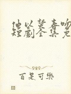 他以焚春吻长夏短剧全集免费观看