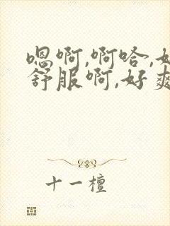 嗯啊,啊哈,好舒服啊,好爽啊.还想要嘛视频