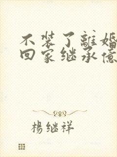 不装了离婚后我回家继承亿万家产