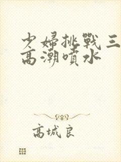 少妇挑战三黑人高潮喷水