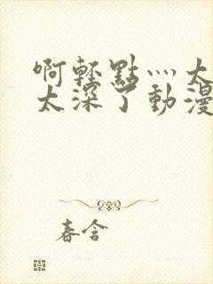 啊轻点灬太粗嗯太深了动漫