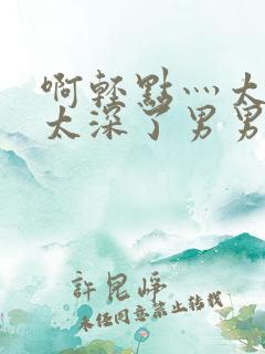 啊轻点灬太粗嗯太深了男男