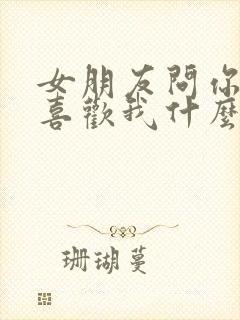 女朋友问你到底喜欢我什么怎么回答