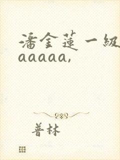 潘金莲一级淫片aaaaa,