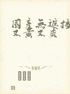 国产无遮挡又污又黄又爽