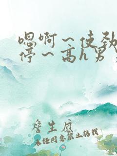 嗯啊～使劲～别停～高h男男