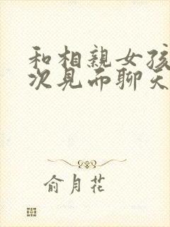 和相亲女孩第一次见面聊天怎么聊