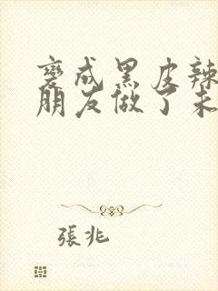 变成黑皮辣妹和朋友做了未删减版