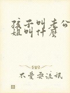 孩子叫老公的姐姐叫什么