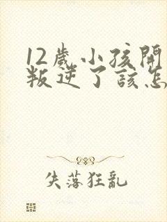 12岁小孩开始叛逆了该怎么教育?