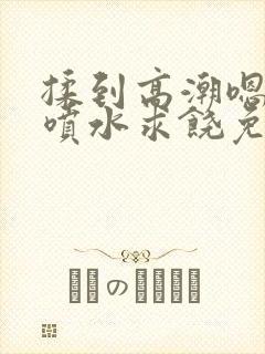 揉到高潮嗯啊～喷水求饶免费视频