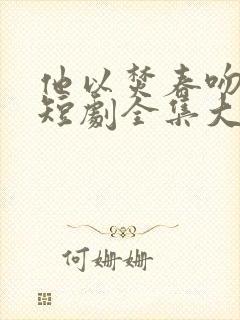 他以焚春吻长夏短剧全集大结局