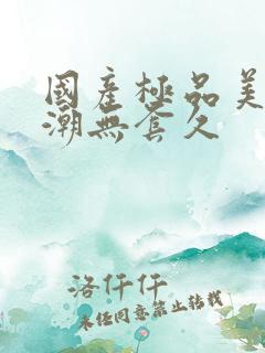 国产极品美女高潮无套久