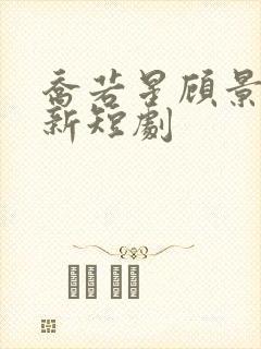 乔若星顾景琰最新短剧