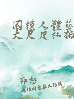 国模人体艺术超大尺度私拍