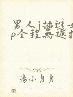 男人j插进女生p全程无遮挡
