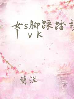 女s脚踩踏视频丨ⅴk